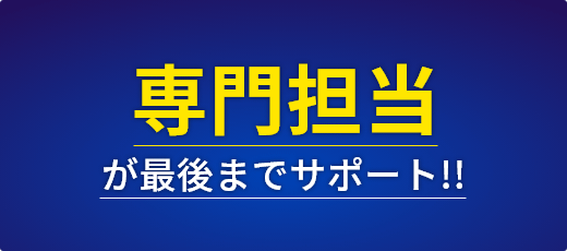 専門の担当が最後までサポート！